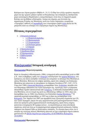 Καιάκαη θαη Λίκλαη ρσξίνλ» (Βηβιίν 4 , 31,3,1-2) Παξ΄φηη ε ιέμε «ρσξίνλ» ζεκαίλεη
ρψξν θαη φρη «ρσξηφ» κάιινλ πξέπεη λα ζεσξήζνπκε ηελ αλαθνξά σο ππνδεινχζα
ρψξν θαηνηθεκέλν.Παξάιιεια ε «θψκε Καιάκαη» είλαη ίζσο ην ζεκεξηλφ ρσξηφ
Καιάκη θαη φρη βέβαηα ε Καιακάηα. Αθφκα θαη ζήκεξα, κηα ζπλνηθία ηεο
αξραηφηεξεο Δλνξίαο ηεο Μεζζήλεο, απηή ηνπ Αγίνπ Γεκεηξίνπ, νλνκάδεηαη
«Ληκνρψξη», πηζαλψο εθ παξαθζνξάο ηνπ «Ληκλνρψξη» (αθνχ ιηκφο-πείλα δελ ζα
κπνξνχζε πνηέ λα ελζθήςεη ζην επθνξφηεξν ζεκείν ηεο Μεζζελίαο).
Πίλαθαο πεξηερνκέλσλ
 1 Ηζηνξηθή αλαδξνκή
o 1.1 Βπδαληηλή πεξίνδνο
o 1.2 Φξαγθνθξαηία
o 1.3 Σνπξθνθξαηία
o 1.4 Νεφηεξα ρξφληα
o 1.5 ΢ήκεξα
 2 Πξνζσπηθφηεηεο
 3 Αμηνζέαηα-έζηκα
 4 Τπνζεκεηψζεηο
 5 Βηβιηνγξαθία
 6 Πεγέο
[Βπεμεξγαζία] Εζηνξηθή αλαδξνκή
[Βπεμεξγαζία] ΐπδαληηλή πεξίνδνο
Καηά ην Γνπθάθε («Μεζζεληαθά» 1906), ε ζεκεξηλή πφιε απνηθίζζεθε κεηά ην 400
κ.Υ., φηαλ νη βάξβαξεο νξδέο ηνπ Αιάξηρνπ θαηέζηξεςαλ ηελ αξραία Μεζζήλε, ελψ
πξφζθπγεο θαη άιινη θαηήιζαλ λνηηφηεξα θαη νλφκαζαλ ην πφιηζκα Νέα Μεζζήλε ή
απιψο Μεζζήλε. Φαίλεηαη φηη ππήξμε πξφνδνο, αθνχ ηφηε ππήξμαλ θαη Δπίζθνπνη
Μεζζήλεο πνπ θέξνληαη λα ππνγξάθνπλ ζε δηάθνξεο ΢πλφδνπο (747, 1147, 1317).
Γχξσ ζηα 1300 ε επηζθνπή Μεζζήλεο κεηαθέξζεθε ζηελ Αλδξνχζα, παηξίδα ηφηε
ηνπ Παηξηάξρε Αζαλαζίνπ θαη Αγίνπ πνιηνχρνπ ηεο. Αξγφηεξα, φηαλ ε Αλδξνχζα
απνηθίζζεθε ζρεδφλ απνθιεηζηηθά απφ Σνχξθνπο, ε επηζθνπή εγθαηαζηάζεθε μαλά
ζηε Μεζζήλε, ελψ ην φλνκά ηεο μαλά σο «Μεζζήλεο» δφζεθε ην 1833, φπνπ θαη
δηαηεξήζεθε έσο ην 1844, έηνο ζαλάηνπ ηνπ Δπηζθφπνπ Ησζήθ Μεζζήλεο.[1]
Ζ
επηζθνπή νξηζηηθά θαηαξγήζεθε ην 1852 θαη ε έδξα ηεο κεηαθέξζεθε ζηελ
Καιακάηα. Σνλ Απξίιην ηνπ 2007 κηα ακκνβνιή ζηελ εμσηεξηθή ηνηρνπνηία ηνπ Η.Ν.
ησλ Σξηψλ Ηεξαξρψλ, έθεξε ζην θσο αξρηηεθηνληθά κέιε πξσηνρξηζηηαληθνχ Νανχ ,
αιιά θαη νξηζκέλα κέιε αξραηνειιεληθνχ νηθνδνκήκαηνο, αθνχ ζηνπο ηνίρνπο
θαίλνληαη εληνηρηζκέλα 40 ηεκάρηα θηφλσλ , ηα πεξηζζφηεξα κε ιεία θπιηλδξηθή
επηθάλεηα, αιιά θαη ιίγα κε ηε ραξαθηεξηζηηθή αξραηνειιεληθή απιάθσζε. Δπίζεο
ππάξρνπλ θαη δνκηθνί ιίζνη κε αλάγιπθνπο ζηαπξνχο. Σν ζίγνπξν φκσο είλαη, φηη ε
ηζηνξία ηεο λεψηεξεο πφιεσο Μεζζήλεο θαίλεηαη λα έρεη ελαξθηήξην ζεκείν θάπνηα
ρξνλνινγία π.Υ.(βιέπε δεκνζίεπκα εθεκεξίδαο «ΔΛΔΤΘΔΡΗΑ» Καιακάηαο
16/4/2007)
[Βπεμεξγαζία] Φξαγθνθξαηία
 