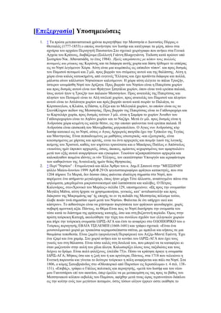 [Βπεμεξγαζία] Τπνζεκεηψζεηο
1. ↑ Σα πξψηα κεηεπαλαζηαηηθά ρξφληα πεξηεγήζεθε ηελ Μεζζελία ν Γηνλπζίνο Πχξξνο ν
Θεηηαιφο (1777-1853) ν νπνίνο ζπλήληεζε ηνλ Ησζήθ θαη θαηέγξαςε ηα κέξε, πάλσ ζηα
αρλάξηα ηνπ αξραίνπ Πεξηεγεηή Παπζαλίνπ.΢ην ζρεηηθφ ρεηξφγξαθν πνπ αλήθεη ζηα Γεληθά
Αξρεία ηνπ Κξάηνπο, δηαβάδνπκε:(΢πιινγή Γηάλλε Βιαρνγηάλλε. Έθδνζε θαηά πξψηνλ ππφ
΢σηεξίνπ Νηθ. Αζαλαζηάδε, ην έηνο 1984) . Ημείρ απεπάζανηερ με κόπον ηοςρ πολλούρ
ποηαμούρ και πύακαρ ηηρ Κνξψλεο θαη ηα δηάθνξα απηήο ρσξία θαη δάζε ήιζνκελ ην εζπέξαο
εηο ην Νεζί ιεγφκελνλ Υψξα. Αχηε είλαη κηα θσκφπνιηο εηο επίπεδνλ ηφπoλ'. θαη πξνο δπζκάο
ηνπ Πακηζνχ πνηακνχ θαη 2 κίι. πξνο βνξξάλ ηνπ ζηφκαηνο απηνχ θαη ηεο ζαιάζζεο. Αχηε ε
ρψξα είλαη θαιψο θαησθεκέλε, απφ επγελείο 'Έιιελαο θαη έρεη πξντφληα δηάθνξα θαη πνιιά,
κάιηζηα νίλνλ θάιιηζηνλ Νεζηψηηθνλ θαινχκελνλ. Ζ ρψξα αχηε ειέγεην ην πάιαη Σξνηδήλ,
χζηεξνλ σλνκάζζε Νεζί ηνπ Γξίδαγα. Πξνο βνξξάλ ηνπ Νεζίνπ είλαη ε Πηπεξίηζα ρσξίνλ
θαη πξνο δπζκάο απηνχ είλαη ησλ Φξάγγσλ ΢πεηάιηα ρσξίνλ, φπνπ είλαη ηηλά εξείπηα παιαηά,
ίζσο απηνχ ήηνλ ε Σξνηδήλ ησλ παιαηψλ Μεζζελίσλ. Πξνο αλαηνιάο ηεο Πηπεξίηζαο θαη
πιεζίνλ ηνπ Πνηακνχ είλαη ην Αιή ηζειεπί ρσξίνλ, πξνο αλαηνιάο ηνπ Πακηζνχ θαη πιεζίνλ
απηνχ είλαη ην Αζιάλαγα ρσξίνλ θαη πξφο βνξξάλ απηνχ θαηά ζεηξάλ ην Παιηάγα, ην
Κφξηζνπγινπ, ε Κιηάηα, ε Πάζηα, ε Εέδα θαη ην Μειηγαιά ρσξίνλ, ην νπνίνλ είλαη εηο ην
΢ηελχKιεξνλ πεδίνλ ηεο Μεζζελίαο. Πξνο βνξξάλ ηεο Πηπεξίηζαο είλαη ην Γατδνπξνρψξη θαη
ην Καξηειάξη ρσξία, πξνο δπζκάο ηνχησλ 3 κίι. είλαη ε ΢ακάξα ην ρσξίνλ Άλσζελ ηνπ
Γατδνπξνρσξίνπ είλαη ην Αεδφλη ρσξίνλ θαη ην Ναδήξη. Μεηά έλ κίι. πξνο δπζκάο είλαη ε
Αλδξνχζα ρψξα θεηκέλε εηο θαιήλ ζέζηλ, εηο ηελ νπνίαλ θαίλνληαη ηηλά εξείπηα παιαηά. Ζ
Αλδξνχζα είλαη επηζθνπή ηνπ Μνλεκβαζίαο κεηξνπνιίηνπ. Ο Αγηνο λπλ Αλδξνχζεο θχξ
Ησζήθ θαηνηθεί εηο ην Νεζί, νχηνο ν Αγηνο Αξρηεξεχο παηξίδα έρεη ηελ Σξίπνιηλ ηεο Σεγέαο
θαη Μαληελείαο. Δίλαη πεπαηδεπκέλνο κε καζήζεηο εζσηεξηθάο -θαη εμσηεξηθάο, είλαη
θεθoζκεκελoο κε ράξηηαο θαη αξεηάο, εηλαη ησ φληη αξρηεξεχο θαη πνηκήλ ιανχ ηεο ιoγηθήο
πνίκλεο ηνπ Υξηζηνχ, θαζψο ηνλ θεξχηηεη ηξαλψηαηα θαη ν Μαθάξηνο Παχινο ν Απφζηνινο
«ηνηνχηνο εκίλ έπξεπελ αξρηεξεχο, φζηνο, άθαθνο, ακίαληoο θερσξηζκέλνο ησλ ακαξησιψλ»
κεηά ησλ εμήο απηνχ αλαξξήζεσλ θαη εγθσκίσλ. Σνηνχηνλ αμηνπξεπέζηαηνλ αξρηεξέα θαη
θαινθάγαζνλ πνηκέλα ηδφληεο νη λχλ 'Διιελεο, ηνλ εθαηέζηεζαλ Τπνπξγφλ θαη ηεξνθάληνξα
ησλ θαζεθφλησλ ηεο Αλαηνιηθήο εκψλ ζείαο Θξεζθείαο.
2. ↑ Πεξί "Νεζίνπ" : Δηπκνινγηθά θαη άιια Άξζξν ηνπ θ. Γεκ.Δ.΢παλνχ ζηελ "ΜΔ΢΢ΖΝΖ"
θχιιν Μαίνπ-Ηνπλίνπ 1999 Αξζ.Φ.29 Οη ςεπηνζηαπξνθφξνη θξάγθνη θαηαθηεηέο, πνπ ζηα
1204 πήξαλε Σν Μνξηά, δελ δψζαλ φπσο θαίλεηαη ηδηαίηεξε ζεκαζία ζην Νεζί, πνπ
παξέκεηλε έλα αζήκαλην κεγαινρψξη, φπσο ήηαλ κέρξη Σφηε άιισζηε, αλαπηπγκέλν πάλσ ζηα
ςειψκαηα, κπεξδεκέλνη κηθξνζπλνηθηζκνί απφ ιαζπφζπηηα θαη θαιχβεο. Ο Πέηξνο
Καινλάξνο, ζην«Υξνληθφ ηνπ Μνξέσο» ζειίδα 129, ππνζεκεηψλεη: «Χο πξνο ηελ νλνκαζίαλ
Μεγάιε Μάτλα, αχηε ήξρηζε λα ρξεζηκνπνηήηαη, γεληθψο, θαη‘ αληηδηαζηνιήλ θαη πξνο
δηάθξηζηλ ηεο Μηθξνκάλεο αθ‘ ήο επνρήο ην ελ ηε πεδηάδη ηεο Μεζζελίαο πφιηζκα ηνχην,
έιαβε πνηάλ ηηλά ζεκαζίαλ νκνχ κεηά ηνπ Νεζίνπ. Φαίλεηαη δε φηη ππήξρελ εθεί θαη
θάζηξνλ». Σν πηζαλφηεξν είλαη λα ρηίζηεθαλ ππξγφζπηηα ησλ θξάγθσλ θενπδαξρψλ, ρσξίο
ζνβαξή ακπληηθή αμία. Πάλησο, ην Θέκα Δίλαη πσο ην Νεζί δηαηήξεζε ηελ νλνκαζία ηνπ
ηφζν θαηά ην δηάζηεκα ηεο θξάγθηθεο θαηνρήο, φζν θαη ζηε βπδαληηλή πεξίνδν. Όκσο ζηελ
πξψηε ηνχξθηθε Καηνρή, αθνινχζεζε ηελ ηχρε ηνπ ζπλφινπ ζρεδφλ ησλ ειιεληθψλ ρσξηψλ
θαη πήξε ηελ ηνχξθηθε νλνκαζία ΗΓΡΗ΢-ΑΓΑ θαη έηζη ην αλαθέξεη ζην ΟΓΟΗΗΗΟΡΗΚΟ ηνπ ν
Σνχξθνο πεξηεγεηήο ΔΒΛΗΑ Σ΢ΔΛΔΜΠΗ (1668-1681) θαη γξάθεη ζρεηηθά: «Δίλαη έλα
κνπζνπικαληθφ ρσξηφ κε ηξηαθφζηα θεξακνζθέπαζηα ζπίηηα, κε ακπέιηα θαη θήπνπο ζε κηα
ζαπκάζηα ηνπνζεζία. Δίλαη δακέηη (θνξνινγηθή Πεξηθέξεηα) ηνπ Αηδέκ-Μαληέ Δθέληε. Έρεη
έλα ηδακί θαη έλα ρακάκ. ΢ην ρσξηφ αλήθεη θαη ην θνλάθη ηνπ ΗΓΡΗ΢-ΑΓΑ πνπ έρεη ηνπο
γπηνχο ηνπ ζηε ζάιαζζα. Δίλαη ηφζν θαιφο ζηε δνπιεηά ηνπ, πνπ κπνξεί λα ηα θαηαθέξεη θη
φηαλ καδεπηνχλ ζηελ απιή ηνπ ρίιηα άινγα. Καισζνξίδεη φινπο ηνπο ηαμηδηψηεο θαη ηνπο
δείρλεη ην δξφκν. Δίλαη πνιχ θηιφμελνο. (ζειίδα 75)». Πφζν λα θξάηεζε άξαγε ε νλνκαζία
ΗΓΡΗ΢-ΑΓΑ; Μήπσο φζν θαη ε δσή ηνπ ή θαη αξγφηεξα; Πάλησο, ζηα 1718 πνπ ηειεηψλεη ε
Δλεηηθή παξνπζία θαη γίλεηαη ην δεχηεξν ηνχξθηθν ε πφιε αλαθέξεηαη θαη πάιη ζα Νεζί. ΢ηα
1806, ν θφκεο ΢αησβξηάλδνο ζην «Οδνηπνξηθφ απφ Παξηζίσλ εηο Ηεξνζφιπκα» η. 4 ζει. 138-
131). «Δπηβάο», γξάθεη ν Γάιινο πνιηηηθφο θαη πεξηεγεηήο, «κεηά ηνπ Ησζήθ θαη ηνπ λένπ
κνπ Γηαληηζάξνπ επί ηνπ αθαηίνπ, φπεξ έκειιε λα κε κεηαθνκίζε εηο ηαο πξνο ην βάζνο ηνπ
Μεζζεληαθνχ θφιπνπ εθβνιάο ηνπ Πακίζνπ, αθίρζελ κεηά ηηλαο ψξαο ηεξπλνηάηνπ δηάπινπ
εηο ηελ θνίηελ ελφο ησλ κεγίζησλ πνηακψλ, φζηηο ηφζσλ νιίγνλ έξξεελ ψζηε εθάζεζε ην
 