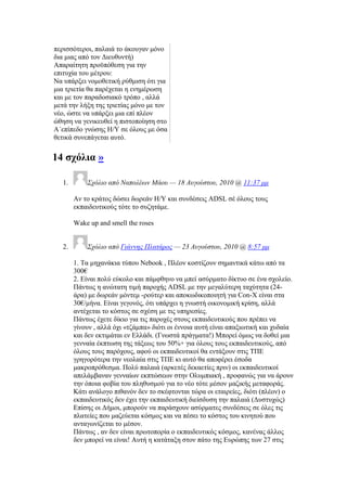 πεξηζζφηεξνη, παιαηά ην άθνπγαλ κφλν
δηα κηαο απφ ηνλ Γηεπζπληή)
Απαξαίηεηε πξνυπφζεζε γηα ηελ
επηηπρία ηνπ κέηξνπ:
Να ππάξμεη λνκνζεηηθή ξχζκηζε φηη γηα
κηα ηξηεηία ζα παξέρεηαη ε ελεκέξσζε
θαη κε ηνλ παξαδνζηαθφ ηξφπν , αιιά
κεηά ηελ ιήμε ηεο ηξηεηίαο κφλν κε ηνλ
λέν, ψζηε λα ππάξμεη κηα επί πιένλ
ψζεζε λα γεληθεπζεί ε πηζηνπνίεζε ζην
Α΄επίπεδν γλψζεο Ζ/Τ ζε φινπο κε φζα
ζεηηθά ζπλεπάγεηαη απηφ.
14 ζρφιηα »
1. ΢σόλιο από Ναπολέων Μάος — 18 Αςγούζηος, 2010 @ 11:37 μμ
Αλ ην θξάηνο δψζεη δσξεάλ Ζ/Τ θαη ζπλδέζεηο ADSL ζέ φινπο ηνπο
εθπαηδεπηηθνχο ηφηε ην ζπδεηάκε.
Wake up and smell the roses
2. ΢σόλιο από Γιάννηρ Πλαηάπορ — 23 Αςγούζηος, 2010 @ 8:57 μμ
1. Σα κεραλάθηα ηχπνπ Nebook , Πιένλ θνζηίδνπλ ζεκαληηθά θάησ απφ ηα
300€
2. Δίλαη πνιχ εχθνιν θαη πάκθζελν λα κπεί αζχξκαην δίθηπν ζε έλα ζρνιείν.
Πάλησο ε αλψηαηε ηηκή παξνρήο ADSL κε ηελ κεγαιχηεξε ηαρχηεηα (24-
άξα) κε δσξεάλ κφληεκ -ξνχηεξ θαη απνθσδηθνπνηεηή γηα Con-X είλαη ζηα
30€/κήλα. Δίλαη γεγνλφο, φηη ππάξρεη ε γλσζηή νηθνλνκηθή θξίζε, αιιά
αληέρεηαη ην θφζηνο ζε ζρέζε κε ηηο ππεξεζίεο.
Πάλησο έρεηε δίθην γηα ηηο παξνρέο ζηνπο εθπαηδεπηηθνχο πνπ πξέπεη λα
γίλνπλ , αιιά φρη «ηδάκπα» δηφηη νη έλλνηα απηή είλαη απαμησηηθή θαη ρπδαία
θαη δελ εθηηκάηαη ελ Διιάδη. (Γλσζηά πξάγκαηα!) Μπνξεί φκσο λα δνζεί κηα
γελλαία έθπησζε ηεο ηάμεσο ηνπ 50%+ γηα φινπο ηνπο εθπαηδεπηηθνχο, απφ
φινπο ηνπο παξφρνπο, αθνχ νη εθπαηδεπηηθνί ζα εληάμνπλ ζηηο ΣΠΔ
γξεγνξφηεξα ηελ λενιαία ζηηο ΣΠΔ θη απηφ ζα απνθέξεη έζνδα
καθξνπξφζεζκα. Πνιχ παιαηά (αξθεηέο δεθαεηίεο πξηλ) νη εθπαηδεπηηθνί
απειάκβαλαλ γελλαίσλ εθπηψζεσλ ζηελ Οιπκπηαθή , πξνθαλψο γηα λα άξνπλ
ηελ φπνηα θνβία ηνπ πιεζπζκνχ γηα ην λέν ηφηε κέζνλ καδηθήο κεηαθνξάο.
Κάηη αλάινγν πηζαλφλ δελ ην ζθέθηνληαη ηψξα νη εηαηξείεο, δηφηη (πιένλ) ν
εθπαηδεπηηθφο δελ έρεη ηελ εθπαηδεπηηθή δηείζδπζε ηελ παιαηά (Γπζηπρψο)
Δπίζεο νη Γήκνη, κπνξνχλ λα παξάζρνπλ αζχξκαηεο ζπλδέζεηο ζε φιεο ηηο
πιαηείεο πνπ καδεχεηαη θφζκνο θαη λα πέζεη ην θφζηνο ηνπ θηλεηνχ πνπ
αληαγσλίδεηαη ην κέζνλ.
Πάλησο , αλ δελ είλαη πξσηνπνξία ν εθπαηδεπηηθφο θφζκνο, θαλέλαο άιινο
δελ κπνξεί λα είλαη! Απηή ε θαηάηαμε ζηνλ πάην ηεο Δπξψπεο ησλ 27 ζηηο
 