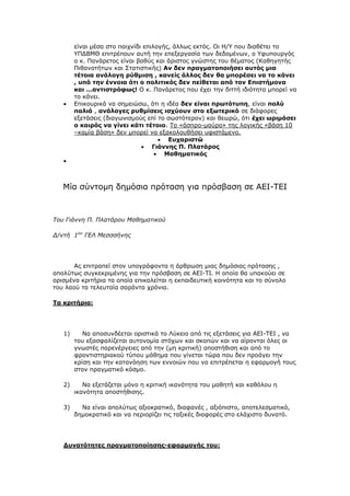 είλαη κέζα ζην παηρλίδη επηινγήο, άιισο εθηφο. Οη Η/Τ πνπ δηαζέηεη ην
ΤΠΓΒΜΘ επηηξέπνπλ απηή ηελ επεμεξγαζία ησλ δεδνκέλσλ, ν Τθππνπξγφο
ν θ. Παλάξεηνο είλαη βαζχο θαη άξηζηνο γλψζηεο ηνπ ζέκαηνο (Καζεγεηήο
Πηζαλνηήησλ θαη ΢ηαηηζηηθήο) Αλ δελ πξαγκαηνπνηήζεη απηόο κηα
ηέηνηα αλάινγε ξύζκηζε , θαλείο άιινο δελ ζα κπνξέζεη λα ην θάλεη
, ππό ηελ έλλνηα όηη ν πνιηηηθόο δελ πείζεηαη από ηνλ Δπηζηήκνλα
θαη …αληηζηξόθσο! Ο θ. Παλάξεηνο πνπ έρεη ηελ δηηηή ηδηφηεηα κπνξεί λα
ην θάλεη.
 Δπηθνπξηθά λα ζεκεηψζσ, φηη ε ηδέα δελ είλαη πξσηόηππε, είλαη πνιύ
παιηά , αλάινγεο ξπζκίζεηο ηζρύνπλ ζην εμσηεξηθό ζε δηάθνξεο
εμεηάζεηο (δηαγσληζκνχο επί ην ζσζηφηεξνλ) θαη ζεσξψ, φηη έρεη σξηκάζεη
ν θαηξόο λα γίλεη θάηη ηέηνην. Σν «άζπξν-καχξν» ηεο ινγηθήο «βάζε 10
–θακία βάζε» δελ κπνξεί λα εμαθνινπζήζεη πθηζηάκελν.
 Δπραξηζηώ
 Γηάλλεο Π. Πιαηάξνο
 Μαζεκαηηθόο

Μία ζχληνκε δεκφζηα πξφηαζε γηα πξφζβαζε ζε ΑΔΙ-ΣΔΙ
Τοσ Γιάννη Π. Πλαηάροσ Μαθημαηικού
Δ/νηή 1οσ
ΓΕΛ Μεζζζήνης
Αο επηηξαπεί ζηνλ ππνγξάθνληα ε άξζξσζε κηαο δεκφζηαο πξφηαζεο ,
απνιχησο ζπγθεθξηκέλεο γηα ηελ πξφζβαζε ζε ΑΔΙ-ΣΙ. Η νπνία ζα ππαθνχεη ζε
νξηζκέλα θξηηήξηα ηα νπνία επηθαιείηαη ε εθπαηδεπηηθή θνηλφηεηα θαη ην ζχλνιν
ηνπ ιανχ ηα ηειεπηαία ζαξάληα ρξφληα.
Σα θξηηήξηα:
1) Να απνζπλδέεηαη νξηζηηθά ην Λχθεην απφ ηηο εμεηάζεηο γηα ΑΔΙ-ΣΔΙ , λα
ηνπ εμαζθαιίδεηαη απηνλνκία ζηφρσλ θαη ζθνπψλ θαη λα αίξνληαη φιεο νη
γλσζηέο παξελέξγεηεο απφ ηελ (κε θξηηηθή) απνζηήζηζε θαη απφ ην
θξνληηζηεξηαθνχ ηχπνπ κάζεκα πνπ γίλεηαη ηψξα πνπ δελ πξνάγεη ηελ
θξίζε θαη ηελ θαηαλφεζε ησλ ελλνηψλ πνπ λα επηηξέπεηαη ε εθαξκνγή ηνπο
ζηνλ πξαγκαηηθφ θφζκν.
2) Να εμεηάδεηαη κφλν ε θξηηηθή ηθαλφηεηα ηνπ καζεηή θαη θαζφινπ ε
ηθαλφηεηα απνζηήζηζεο.
3) Να είλαη απνιχησο αμηνθξαηηθφ, δηαθαλέο , αμηφπηζην, απνηειεζκαηηθφ,
δεκνθξαηηθφ θαη λα πεξηνξίδεη ηηο ηαμηθέο δηαθνξέο ζην ειάρηζην δπλαηφ.
Γπλαηόηεηεο πξαγκαηνπνίεζεο-εθαξκνγήο ηνπ:
 