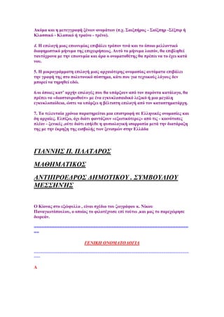 Ώθφκα θαη ε κεηεγγξαθή μέλσλ νλνκάησλ (π.ρ. ΢αημπήξνο - ΢αίμπεξ -΢έμπηξ ή
Κιαζζηθφ - Κιαζηθφ ή ηξαίλν - ηξέλν).
4. Δ επηινγή κηαο επσλπκίαο επηβάιεη ηξφπνλ ηηλά θαη ην φπνην κειινληηθφ
δηαθεκηζηηθφ κήλπκα ηεο επηρεηξήζεσο. Ώπηφ ην κήλπκα ινηπφλ, ζα επηβιεζεί
ηαπηφρξνλα κε ηελ επσλπκία θαη άξα ν νλνκαηνζέηεο ζα πξέπεη λα ην έρεη θαηά
λνπ.
5. Δ κηθξνγξάκκαηε επηινγή κηαο αξραηφηεξεο νλνκαζίαο απηφκαηα επηβάιεη
ηελ γξαθή ηεο ζην πνιπηνληθφ ζχζηεκα, θάηη πνπ γηα ηερληθνχο ιφγνπο δελ
κπνξεί λα ηεξεζεί εδψ.
6.νη φπνηεο θαη’ αξρήλ επηινγέο πνπ ζα ππάξμνπλ απφ ηνλ παξφληα θαηάινγν, ζα
πξέπεη λα «δηαζηαπξσζνχλ» κε έλα εγθπθινπαηδηθφ ιεμηθφ ή κηα κεγάιε
εγθπθινπαίδεηα, ψζηε λα ππάξμεη ε βέιηηζηε επηινγή απφ ηνλ θαηαζηεκαηάξρε.
7. Σα ηειεπηαία ρξφληα παξαηεξείηαη κηα επηζηξνθή ζε Βιιεληθέο νλνκαζίεο θαη
δε αξραίεο. Βιπίδσ, φρη δηφηη θαληάδνπλ «εμσηηθφηεξεο» απφ ηηο - θνηλφηνπεο
πιένλ - μεληθέο ,νχηε δηφηη επήιζε ε θπζηνινγηθή ηζνξξνπία κεηά ηελ δηαηάξαμε
ηεο κε ηελ έθξεμε ηεο εηζβνιήο ησλ μεληζκψλ ζηελ Βιιάδα
ΓΙΑΝΝΗ΢ Π. ΠΛΑΣΑΡΟ΢
ΜΑΘΗΜΑΣΙΚΟ΢
ΑΝΣΙΠΡΟΔΓΡΟ΢ ΓΗΜΟΣΙΚΟΤ . ΢ΤΜΒΟΤΛΙΟΤ
ΜΔ΢΢ΗΝΉ΢
O Κίνλαο ζην εμψθπιιν , είλαη ζρέδην ηνπ δσγξάθνπ θ. Νίθνπ
Παλαγησηφπνπινπ, ν νπνίνο ην θηινηέρληζε επί ηνχησ ,θαη καο ην παξερψξεζε
δσξεάλ.
============================================================
==
ΓΔΝΙΚΗ ΟΝΟΜΑΣΟΛΟΓΙΑ
=========================================================================
===
Ώ
 