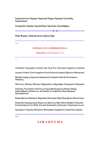 Υακαηιένληαο Υάξακα Υαξαπγή Υάξκα Υίκαηξα Υηφλαλζνο
Υνξνζηάζηα
Υνπξκαδηά Υξίζκα Υξπζάλζεκν Υξπζηθφο Υξπζνζήξαο
=============================Φ- Χ=====================
Φαζί Φαξφλη, Χδή Χθεάληνλ Χκέγα ΍ξα
======================================================
===
ΟΝΟΜΏΣΏ ΓΕΏ ΏΝΘΡΧΠΟ΢ΤΝΟΛΏ
(Υνξσδίεο, ζπγθξνηήκαηα θ.ι.π.)
=========================================================================
==
Ώλέζπεξνη Ώλαρσξεηέο Ώλαίηηνη Ώκέ Άιεθ Έλα Ώπαληαρνχ Αξφκσλεο Ανλεηηθνί
Αειθίλνη Έλζενη Έηζη Βλαξκφληνη Βλενί Βπίηνλνη Βπήθννη Δκίηνλνη Δδνλεηηθνί
Θχξαζελ Κξάρηεο Κξενιείο Κνζκνπνιίηεο Κνκπιέ Κάησζη Κινληζκέλνη
Μαηθήλεο
Μέιινληεο Μεζζίεο Μέηνηθνη Μεκνπάπηνπ Μεραλφβηνη Μηθξναζηνί Νάξθηζζνη
Νεειχδεο Νπρηνθφπνη Νηφληνιεο Νηηξεθηίβα Οινκέιεηα ΋ζηξηα ΍ζπεξ
Οπξαλνβάκνλεο Παηδηά ηνπ Αία Παηδηά ηνπ Γεβεδαίνπ Παιηλδξνκηθνί
Παιηνκνδίηηθνη
Παξαηζζεηηθνί Παξάμελν Παξαπέξα Παηαηξάθ Πέξημ Πεξηδήηεηα Πνιπψλπκνη
Ππξφιηζνη Ππξνθξνηεηέο Ππξηγελείο Πξνιχηεο Πξίλ Πάηζη Παξζέλα Ραςσδνί
΢πλεθαπηφκελνη ΢πλ-Πιήλ ΢ηπηηθνί ΢ηαζηαζηέο Σξηψλπκνη Σεηξψλπκνη (θ.ν.θ.)
Σξειακέλνη Τδξνρφνη Φηιφθαινη Φσηνθφξνη Υαξκφζπλνη Υνξνζηάηεο Χξαίνη
============================================================
===
Α Ε Π Λ Χ Ν Τ Μ Ώ
 