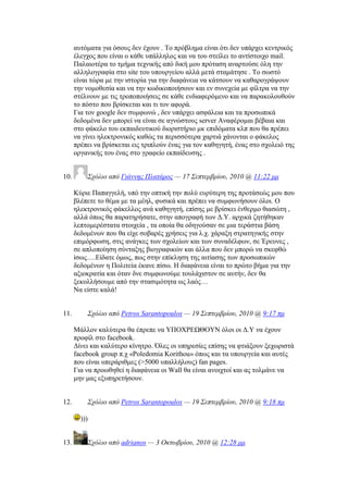 απηφκαηα γηα φζνπο δελ έρνπλ . Σν πξφβιεκα είλαη φηη δελ ππάξρεη θεληξηθφο
έιεγρνο πνπ είλαη ν θάζε ππάιιεινο θαη λα ηνπ ζηείιεη ην αληίζηνηρν mail.
Παιαηνηέξα ην ηκήκα ηερληθήο απφ δηθή κνπ πξφηαζε αλαξηνχζε φιε ηελ
αιιεινγξαθία ζην site ηνπ ππνπξγείνπ αιιά κεηά ζηακάηεζε . Σν ζσζηφ
είλαη ηψξα κε ηελ ηζηνξία γηα ηελ δηαθάλεηα λα θάηζνπλ λα θαζαξνγξάςνπλ
ηελ λνκνζεζία θαη λα ηελ θσδηθνπνηήζνπλ θαη ελ ζπλερεία κε θίιηξα λα ηελ
ζηέιλνπλ κε ηηο ηξνπνπνηήζεηο ζε θάζε ελδηαθεξφκελν θαη λα παξαθνινπζνχλ
ην πφζην πνπ βξίζθεηαη θαη ηη ηνλ αθνξά.
Γηα ηνλ google δελ ζπκθσλψ , δελ ππάξρεη αζθάιεηα θαη ηα πξνζσπηθά
δεδνκέλα δελ κπνξεί λα είλαη ζε αγλψζηνπο server Αλαθέξνκαη βέβαηα θαη
ζην θάθειν ηνπ εθπαηδεπηηθνχ δηνξηζηήξην κθ επηδφκαηα θιπ πνπ ζα πξέπεη
λα γίλεη ειεθηξνληθφο θαζψο ηα πεξηζζφηεξα ραξηηά ράλνληαη ν θάθεινο
πξέπεη λα βξίζθεηαη εηο ηξηπινχλ έλαο γηα ηνλ θαζεγεηή, έλαο ζην ζρνιεηφ ηεο
νξγαληθήο ηνπ έλαο ζην γξαθείν εθπαίδεπζεο .
10. ΢σόλιο από Γιάννηρ Πλαηάπορ — 17 ΢επηεμβπίος, 2010 @ 11:22 μμ
Κχξηε Παπαγγειή, ππφ ηελ νπηηθή ηελ πνιχ επξχηεξε ηεο πξνηάζεψο κνπ πνπ
βιέπεηε ην ζέκα κε ηα κέει, θπζηθά θαη πξέπεη λα ζπκθσλήζνπλ φινη. Ο
ειεθηξνληθφο θάθειινο αλά θαζεγεηή, επίζεο κε βξίζθεη έλζεξκν ζηαζψηε ,
αιιά φπσο ζα παξαηεξήζαηε, ζηελ απνγξαθή ησλ Γ.Τ. αξρηθά δεηήζεθαλ
ιεπηνκεξέζηαηα ζηνηρεία , ηα νπνία ζα νδεγνχζαλ ζε κηα ηεξάζηηα βάζε
δεδνκέλσλ πνπ ζα είρε ζνβαξέο ρξήζεηο γηα ι.ρ. ράξαμε ζηξαηεγηθήο ζηελ
επηκφξθσζε, ζηηο αλάγθεο ησλ ζρνιείσλ θαη ησλ ζπλαδέιθσλ, ζε Έξεπλεο ,
ζε απινπνίεζε ζχληαμεο βηνγξαθηθψλ θαη άιια πνπ δελ κπνξψ λα ζθεθζψ
ίζσο….Δίδαηε φκσο, πσο ζηελ επίθιεζε ηεο αηηίαζεο ησλ πξνζσπηθψλ
δεδνκέλσλ ε Πνιηηεία έθαλε πίζσ. Ζ δηαθάλεηα είλαη ην πξψην βήκα γηα ηελ
αμηνθξαηία θαη φηαλ δλε ζπκθσλνχκε ηνπιάρηζηνλ ζε απηήλ, δελ ζα
μεθνιιήζνπκε απφ ηελ ζηαζηκφηεηα σο ιαφο…
Να είζηε θαιά!
11. ΢σόλιο από Petros Sarantopoulos — 19 ΢επηεμβπίος, 2010 @ 9:17 πμ
Μάιινλ θαιχηεξα ζα έπξεπε λα ΤΠΟΥΡΔΧΘΟΤΝ φινη νη Γ.Τ λα έρνπλ
πξνθίι ζην facebook.
Γίλεη θαη θαιχηεξν θίλεηξν. Όιεο νη ππεξεζίεο επίζεο λα θηηάμνπλ μερσξηζηά
facebook group π.ρ «Poledomia Korithou» φπσο θαη ηα ππνπξγεία θαη απηέο
πνπ είλαη ππεξάξηζκεο (>5000 ππαιιήινπο) fan pages.
Γηα λα πξνσζεζεί ε δηαθάλεηα νη Wall ζα είλαη αλνηρηνί θαη αο ηνικάλε λα
κελ καο εμππεξεηήζνπλ.
12. ΢σόλιο από Petros Sarantopoulos — 19 ΢επηεμβπίος, 2010 @ 9:18 πμ
)))
13. ΢σόλιο από adrianos — 3 Οκηωβπίος, 2010 @ 12:28 μμ
 