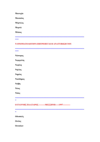 Μνπληρία
Μνπζαίνο
Μχξηηινο
Μπξηψ
Μχζηνο
============================================================
===
Ν ΟΝΟΜΏΣΟΛΟΓΕΟΝ-ΒΠΕΣΡΒΠΒΣΏΕ Δ ΏΝΏΣΤΠΧ΢Δ ΣΟΤ
============================================================
===
Νέζηνξαο
Νεθεξηίηε
Νεθέιε
Νειέαο
Νεξέαο
Νηθφδεκνο
Νηφβε
Νίλνο
Νίζνο
============================================================
=
Ο ΓΕΏΝΝΔ΢ ΠΛΏΣΏΡΟ΢ ---------ΜΒ΢΢ΔΝΔ-----1997-----------
============================================================
=
Οδπζζεχο
Οηλέαο
Οηλνπίσλ
 