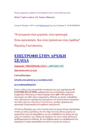 Όλνκα γξάκκαηνο, αξηζκνχ, ή ζπλδπαζκνχ απηψλ, είλαη επίζεο κηα ηδέα.
(Βπηά, 7, ηξία Ώ, ηξία θ , 3 Β, Όςηινλ, Γήηα,θ.ά.)
Γηάλλεο Π. Πιαηάξνο==1997==e-mail Plataros@in.gr Σαρ. Γ/ζε :Κ. Κξφκπα 37 , 242 00 ΜΔ΢΢ΖΝΖ
"H μελνκαλία είλαη ρσξηαηηά, είλαη πξνζηπρηά.
Δίλαη αθηινπαηξία. Καη είλαη μηπαζηά θαη είλαη Ακάζεηα"
Πεξηθιήο Γηαλλφπνπινο
ΒΠΕ΢ΣΡΟΦΔ ΢ΣΔΝ ΏΡΥΕΚΔ
΢ΒΛΕΑΏ
Δθεκεξίδα "ΜΔ΢΢ΗΝΙΑΚΑ ΝΔΑ" - ΑΠΡΙΛΙΟ΢ 1997
ΐΕΐΛΕΟΠΏΡΟΤ΢ΕΏ΢Δ
Γηάλλε Πιαηάξνπ
ΟΝΟΜΏΣΟΛΟΓΕΟ ΚΏΣΏ΢ΣΔΜΏΣΧΝ
ΚΏΕ ΒΠΕΥΒΕΡΔ΢ΒΧΝ
Δίλαη ν ηίηινο ελφο νιηγνζέιηδνπ πνλήκαηνο πνπ καο ηαρπδξφκεζε Ο
ΓΕΏΝΝΔ΢ ΠΛΏΣΏΡΟ΢, καζεκαηηθφο θαη αληηπξφεδξνο Γεκνηηθνχ
΢πκβνπιίνπ Μεζζήλεο ην νπνίν πεξηέρεη πάλσ απφ 1300 πξνηάζεηο
επσλπκηψλ γηα θάζε είδνπο επηρεηξήζεηο. Φπζηθά, κε ζθνπφ λα βνεζήζεη
ζηελ εμάιεηςε ηνπ επαίζρπληνπ θαηλνκέλνπ ησλ μελφγισζζσλ επηγξαθψλ
πνπ φπσο είρε πεη ν Πεξηθιήο Γηαλλφπνπινο, κνλάρα «ρσξηαηηά θαη
πξνζηπρηά ή αθηινπαηξία θαη ακάζεηα» θαλεξψλνπλ.
Ο Γηάλλεο Πιαηάξνο καο είλαη γλσζηφο απφ έλα πξνγελέζηεξν παξαπιήζην
έληππν κε πνιιέο πξνηάζεηο ηνπ ζην Γήκν θαη ηνπο άιινπο θνξείο γηα
απαξαίηεηα έξγα θαη παξεκβάζεηο γηα ηελ αλαβάζκηζε ηεο πφιεο θαη ηεο
δσήο ησλ θαηνίθσλ ηεο. Πξφθεηηαη αζθαιψο γηα έλαλ ελεξγφ πνιίηε θαη
πξνβιεκαηηδφκελν άλζξσπν. Κη νχηε βέβαηα κπνξεί λα ππνβαζκηζηεί ζην
παξακηθξφ ε σξαία πξνζπάζεηά ηνπ απφ ην γεγνλφο φηη απηέο νη
 
