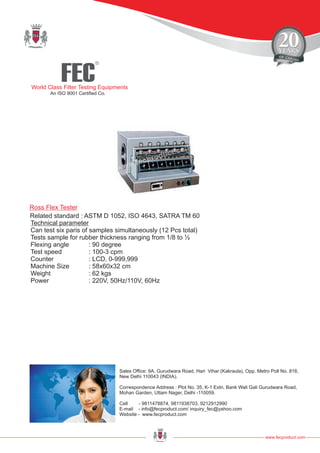 FEC
R
World Class Filter Testing Equipments
An ISO 9001 Certified Co.
www.fecproduct.com
Sales Office: 9A, Gurudwara Road, Hari Vihar (Kakraula), Opp. Metro Poll No. 816,
New Delhi 110043 (INDIA).
Correspondence Address : Plot No. 35, K-1 Extn, Bank Wali Gali Gurudwara Road,
Mohan Garden, Uttam Nager, Delhi -110059.
Cell - 9811478874, 9811938703, 9212912990
E-mail - info@fecproduct.com/ inquiry_fec@yahoo.com
Website - www.fecproduct.com
Technical parameter
Can test six paris of samples simultaneously (12 Pcs total)
Tests sample for rubber thickness ranging from 1/8 to ½
Flexing angle : 90 degree
Test speed : 100-3 cpm
Counter : LCD, 0-999,999
Machine Size : 58x60x32 cm
Weight : 62 kgs
Power : 220V, 50Hz/110V, 60Hz
Ross Flex Tester
Related standard : ASTM D 1052, ISO 4643, SATRA TM 60
 
