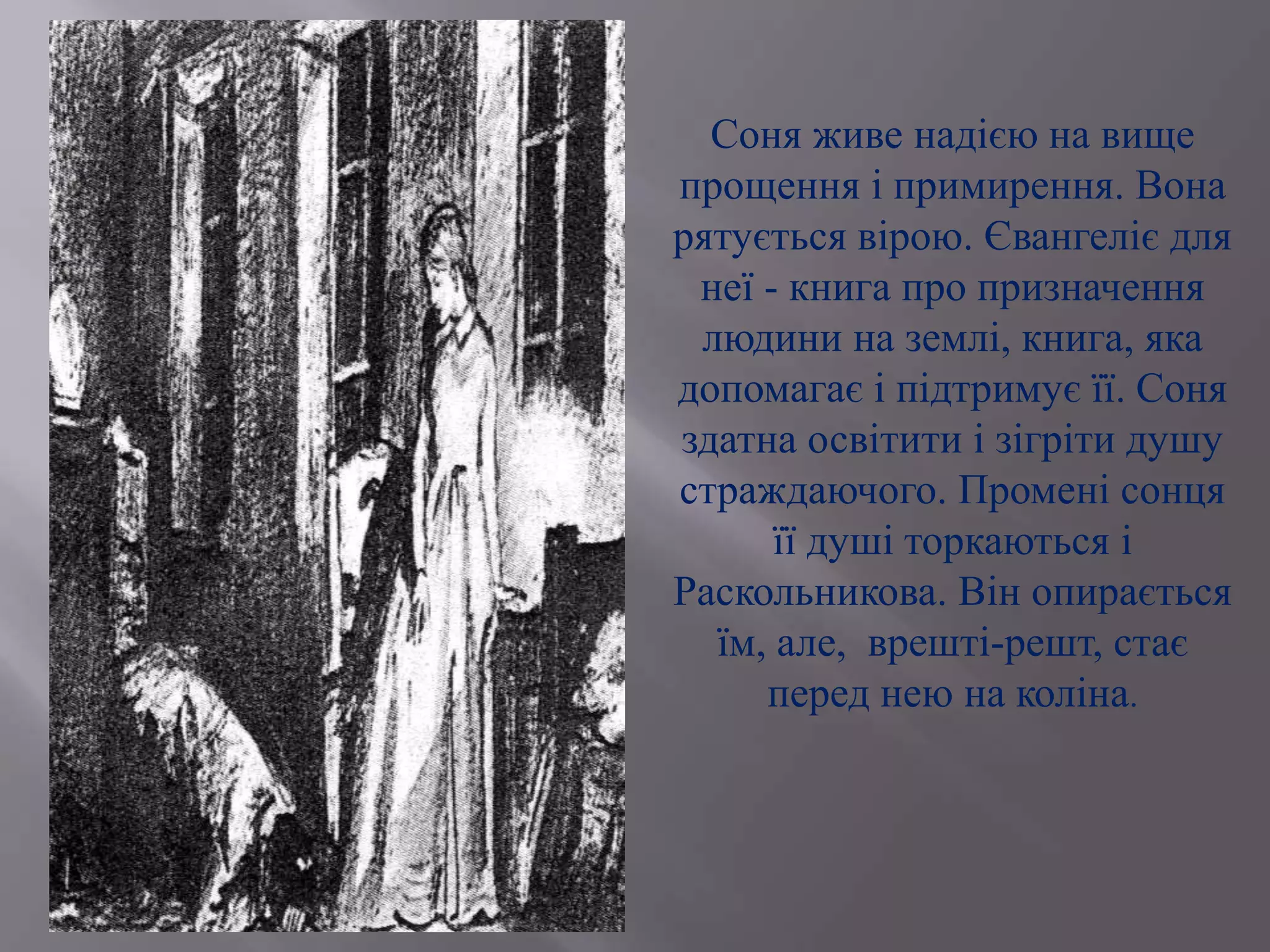 Соня живе надією на вище
прощення і примирення. Вона
рятується вірою. Євангеліє для
неї - книга про призначення
людини на землі, книга, яка
допомагає і підтримує її. Соня
здатна освітити і зігріти душу
страждаючого. Промені сонця
її душі торкаються і
Раскольникова. Він опирається
їм, але, врешті-решт, стає
перед нею на коліна.
 