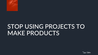 STOP USING PROJECTS TO
MAKE PRODUCTS
 