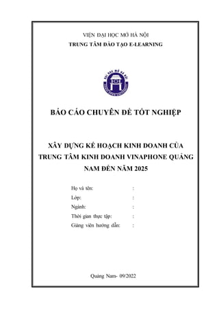 VIỆN ĐẠI HỌC MỞ HÀ NỘI
TRUNG TÂM ĐÀO TẠO E-LEARNING
BÁO CÁO CHUYÊN ĐỀ TỐT NGHIỆP
XÂY DỰNG KẾ HOẠCH KINH DOANH CỦA
TRUNG TÂM KINH DOANH VINAPHONE QUẢNG
NAM ĐẾN NĂM 2025
Họ và tên: :
Lớp: :
Ngành: :
Thời gian thực tập: :
Giảng viên hướng dẫn: :
Quảng Nam- 09/2022
 