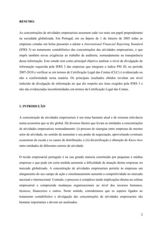 2
RESUMO:
As concentrações de atividades empresariais assumem cada vez mais um papel preponderante
na sociedade globalizada. Em Portugal, em ou depois de 1 de Janeiro de 2005 todas as
empresas cotadas em bolsa passaram a adotar a International Financial Reporting Standard
(IFRS 3) no tratamento contabilístico das concentrações das atividades empresariais, o que
impôs também novas exigências ao trabalho de auditoria, nomeadamente na transparência
dessa informação. Este estudo tem como principal objetivo analisar o nível de divulgação de
informação requerida pela IFRS 3 das empresas que integram o índice PSI 20, no período
2007-2010 e verificar se em termos de Certificação Legal das Contas (CLC) é evidenciado ou
não a conformidade nesta matéria. Os principais resultados obtidos revelam um nível
reduzido de divulgação de informação no que diz respeito aos itens exigidos pela IFRS 3 e
não são evidenciadas inconformidades em termos da Certificação Legal das Contas.
1. INTRODUÇÃO
A concentração de atividades empresariais é um tema bastante atual e de extrema relevância
numa economia que se diz global. Há diversos fatores que levam as entidades a concentrações
de atividades empresariais nomeadamente: (i) procura de sinergias entre empresas do mesmo
setor de atividade, no sentido de aumentar o seu poder de negociação, aproveitando eventuais
economias de escala e os canais de distribuição; e (ii) diversificação e obtenção de Know-how
entre entidades de diferentes setores de atividade.
O tecido empresarial português é na sua grande maioria constituído por pequenas e médias
empresas o que pode em certa medida aumentar a dificuldade de atuação destas empresas no
mercado globalizado. A concentração de atividades empresariais permite às empresas um
alargamento do seu campo de ação e simultaneamente aumenta a competitividade no mercado
nacional e internacional. Contudo, o processo é complexo tendo implicações diretas na cultura
empresarial e compreende mudanças organizacionais ao nível dos recursos humanos,
técnicos, financeiros e outros. Neste sentido, consideramos que os aspetos ligados ao
tratamento contabilístico e divulgação das concentrações de atividades empresariais são
bastante importantes e devem ser analisados.
 