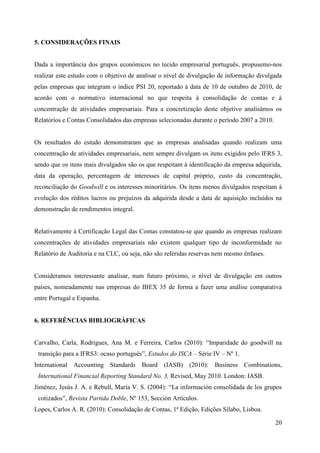 20
5. CONSIDERAÇÕES FINAIS
Dada a importância dos grupos económicos no tecido empresarial português, propusemo-nos
realizar este estudo com o objetivo de analisar o nível de divulgação de informação divulgada
pelas empresas que integram o índice PSI 20, reportado à data de 10 de outubro de 2010, de
acordo com o normativo internacional no que respeita à consolidação de contas e à
concentração de atividades empresariais. Para a concretização deste objetivo analisámos os
Relatórios e Contas Consolidados das empresas selecionadas durante o período 2007 a 2010.
Os resultados do estudo demonstraram que as empresas analisadas quando realizam uma
concentração de atividades empresariais, nem sempre divulgam os itens exigidos pelo IFRS 3,
sendo que os itens mais divulgados são os que respeitam à identificação da empresa adquirida,
data da operação, percentagem de interesses de capital próprio, custo da concentração,
reconciliação do Goodwill e os interesses minoritários. Os itens menos divulgados respeitam à
evolução dos réditos lucros ou prejuízos da adquirida desde a data de aquisição incluídos na
demonstração de rendimentos integral.
Relativamente à Certificação Legal das Contas constatou-se que quando as empresas realizam
concentrações de atividades empresariais não existem qualquer tipo de inconformidade no
Relatório de Auditoria e na CLC, ou seja, não são referidas reservas nem mesmo ênfases.
Consideramos interessante analisar, num futuro próximo, o nível de divulgação em outros
países, nomeadamente nas empresas do IBEX 35 de forma a fazer uma análise comparativa
entre Portugal e Espanha.
6. REFERÊNCIAS BIBLIOGRÁFICAS
Carvalho, Carla, Rodrigues, Ana M. e Ferreira, Carlos (2010): “Imparidade do goodwill na
transição para a IFRS3: ocaso português”, Estudos do ISCA – Série IV – Nº 1.
International Accounting Standards Board (IASB) (2010): Business Combinations,
International Financial Reporting Standard No. 3, Revised, May 2010. London: IASB.
Jiménez, Jesús J. A. e Rebull, María V. S. (2004): “La información consolidada de los grupos
cotizados”, Revista Partida Doble, Nº 153, Sección Artículos.
Lopes, Carlos A. R. (2010): Consolidação de Contas, 1ª Edição, Edições Sílabo, Lisboa.
 