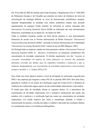 3
Em 19 de Julho de 2002 foi emitido, pela União Europeia, o Regulamento (CE) n.º 1606/2002
do Parlamento Europeu e do Conselho que constitui um marco de referência do início da
concretização da estratégia definida ao nível da harmonização contabilística europeia,
impondo obrigatoriedade às entidades com valores mobiliários cotados num mercado
regulamentado de qualquer Estado membro de utilizarem as normas emanadas pelo
International Accounting Standards Board (IASB) na elaboração das suas demonstrações
financeiras, consolidadas em ou depois de 1 de Janeiro de 2005.
Todas as entidades europeias cotadas em bolsa devem preparar as suas demonstrações
financeiras de acordo com as Normas Internacionais de Relato Financeiro “International
Financial Reporting Standards (IFRS)”, incluindo as Normas Internacionais de Contabilidade
“International Accounting Standards (IAS)” a partir do ano de 2005 (Marques, 2007).
Em Portugal todas as empresas cotadas em bolsa passaram a adotar a International Financial
Reporting Standard (IFRS 3) – Bussiness Combinations no tratamento contabilístico das
concentrações de atividades empresariais. O referido regulamento veio dar “resposta às
crescentes necessidades em matéria de relato financeiro no contexto das profundas
alterações ocorridas nos últimos anos na conjuntura económica e financeira e que se
traduzem, designadamente, por concentrações de actividades empresariais a nível nacional,
europeu e mundial. (…)” (Lopes, 2010, p.15)
Este estudo tem como objetivo analisar o nível de divulgação de informação requerida pela
IFRS 3 das empresas que integram o índice PSI 20, no período 2007-2010. Para além disso,
pretende-se verificar se em termos de Certificação Legal das Contas (CLC) e Relatório de
Auditoria são evidenciados alguns aspetos de não conformidade relativamente a esta matéria.
O estudo para além da introdução aborda os seguintes pontos: (i) a importância das
concentrações de atividades empresariais; (ii) o normativo internacional que regula esta
temática; (iii) a auditoria e a certificação legal das contas nas concentrações de atividades
empresariais; (iv) estudo empírico que inclui a metodologia utilizada, a seleção e
caracterização da amostra, a recolha dos dados e a análise e discussão dos resultados obtidos;
(v) considerações finais e (vi) referências bibliográficas.
 
