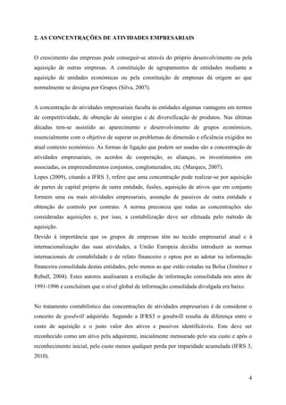 4
2. AS CONCENTRAÇÕES DE ATIVIDADES EMPRESARIAIS
O crescimento das empresas pode conseguir-se através do próprio desenvolvimento ou pela
aquisição de outras empresas. A constituição de agrupamentos de entidades mediante a
aquisição de unidades económicas ou pela constituição de empresas dá origem ao que
normalmente se designa por Grupos (Silva, 2007).
A concentração de atividades empresariais faculta às entidades algumas vantagens em termos
de competitividade, de obtenção de sinergias e de diversificação de produtos. Nas últimas
décadas tem-se assistido ao aparecimento e desenvolvimento de grupos económicos,
essencialmente com o objetivo de superar os problemas de dimensão e eficiência exigidos no
atual contexto económico. As formas de ligação que podem ser usadas são a concentração de
atividades empresariais, os acordos de cooperação, as alianças, os investimentos em
associadas, os empreendimentos conjuntos, conglomerados, etc. (Marques, 2007).
Lopes (2009), citando a IFRS 3, refere que uma concentração pode realizar-se por aquisição
de partes de capital próprio de outra entidade, fusões, aquisição de ativos que em conjunto
formem uma ou mais atividades empresariais, assunção de passivos de outra entidade e
obtenção do controlo por contrato. A norma preconiza que todas as concentrações são
consideradas aquisições e, por isso, a contabilização deve ser efetuada pelo método de
aquisição.
Devido à importância que os grupos de empresas têm no tecido empresarial atual e à
internacionalização das suas atividades, a União Europeia decidiu introduzir as normas
internacionais de contabilidade e de relato financeiro e optou por as adotar na informação
financeira consolidada destas entidades, pelo menos as que estão cotadas na Bolsa (Jiménez e
Rebull, 2004). Estes autores analisaram a evolução de informação consolidada nos anos de
1991-1996 e concluíram que o nível global de informação consolidada divulgada era baixo.
No tratamento contabilístico das concentrações de atividades empresariais é de considerar o
conceito de goodwill adquirido. Segundo a IFRS3 o goodwill resulta da diferença entre o
custo de aquisição e o justo valor dos ativos e passivos identificáveis. Este deve ser
reconhecido como um ativo pela adquirente, inicialmente mensurado pelo seu custo e após o
reconhecimento inicial, pelo custo menos qualquer perda por imparidade acumulada (IFRS 3,
2010).
 