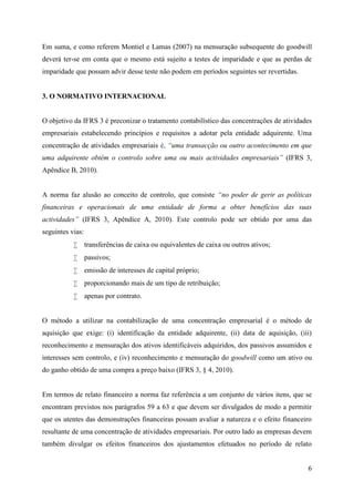 6
Em suma, e como referem Montiel e Lamas (2007) na mensuração subsequente do goodwill
deverá ter-se em conta que o mesmo está sujeito a testes de imparidade e que as perdas de
imparidade que possam advir desse teste não podem em períodos seguintes ser revertidas.
3. O NORMATIVO INTERNACIONAL
O objetivo da IFRS 3 é preconizar o tratamento contabilístico das concentrações de atividades
empresariais estabelecendo princípios e requisitos a adotar pela entidade adquirente. Uma
concentração de atividades empresariais é, “uma transacção ou outro acontecimento em que
uma adquirente obtém o controlo sobre uma ou mais actividades empresariais” (IFRS 3,
Apêndice B, 2010).
A norma faz alusão ao conceito de controlo, que consiste “no poder de gerir as políticas
financeiras e operacionais de uma entidade de forma a obter benefícios das suas
actividades” (IFRS 3, Apêndice A, 2010). Este controlo pode ser obtido por uma das
seguintes vias:
 transferências de caixa ou equivalentes de caixa ou outros ativos;
 passivos;
 emissão de interesses de capital próprio;
 proporcionando mais de um tipo de retribuição;
 apenas por contrato.
O método a utilizar na contabilização de uma concentração empresarial é o método de
aquisição que exige: (i) identificação da entidade adquirente, (ii) data de aquisição, (iii)
reconhecimento e mensuração dos ativos identificáveis adquiridos, dos passivos assumidos e
interesses sem controlo, e (iv) reconhecimento e mensuração do goodwill como um ativo ou
do ganho obtido de uma compra a preço baixo (IFRS 3, § 4, 2010).
Em termos de relato financeiro a norma faz referência a um conjunto de vários itens, que se
encontram previstos nos parágrafos 59 a 63 e que devem ser divulgados de modo a permitir
que os utentes das demonstrações financeiras possam avaliar a natureza e o efeito financeiro
resultante de uma concentração de atividades empresariais. Por outro lado as empresas devem
também divulgar os efeitos financeiros dos ajustamentos efetuados no período de relato
 