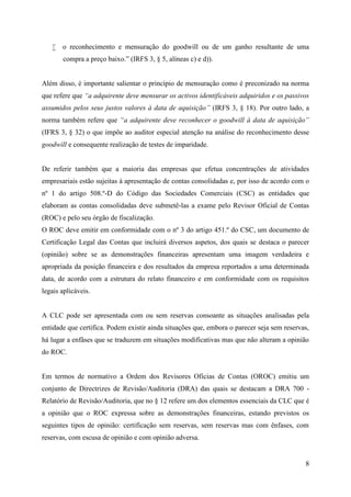 8
 o reconhecimento e mensuração do goodwill ou de um ganho resultante de uma
compra a preço baixo.” (IRFS 3, § 5, alíneas c) e d)).
Além disso, é importante salientar o princípio de mensuração como é preconizado na norma
que refere que “a adquirente deve mensurar os activos identificáveis adquiridos e os passivos
assumidos pelos seus justos valores à data de aquisição” (IRFS 3, § 18). Por outro lado, a
norma também refere que “a adquirente deve reconhecer o goodwill à data de aquisição”
(IFRS 3, § 32) o que impõe ao auditor especial atenção na análise do reconhecimento desse
goodwill e consequente realização de testes de imparidade.
De referir também que a maioria das empresas que efetua concentrações de atividades
empresariais estão sujeitas à apresentação de contas consolidadas e, por isso de acordo com o
nº 1 do artigo 508.º-D do Código das Sociedades Comerciais (CSC) as entidades que
elaboram as contas consolidadas deve submetê-las a exame pelo Revisor Oficial de Contas
(ROC) e pelo seu órgão de fiscalização.
O ROC deve emitir em conformidade com o nº 3 do artigo 451.º do CSC, um documento de
Certificação Legal das Contas que incluirá diversos aspetos, dos quais se destaca o parecer
(opinião) sobre se as demonstrações financeiras apresentam uma imagem verdadeira e
apropriada da posição financeira e dos resultados da empresa reportados a uma determinada
data, de acordo com a estrutura do relato financeiro e em conformidade com os requisitos
legais aplicáveis.
A CLC pode ser apresentada com ou sem reservas consoante as situações analisadas pela
entidade que certifica. Podem existir ainda situações que, embora o parecer seja sem reservas,
há lugar a enfâses que se traduzem em situações modificativas mas que não alteram a opinião
do ROC.
Em termos de normativo a Ordem dos Revisores Oficias de Contas (OROC) emitiu um
conjunto de Directrizes de Revisão/Auditoria (DRA) das quais se destacam a DRA 700 -
Relatório de Revisão/Auditoria, que no § 12 refere um dos elementos essenciais da CLC que é
a opinião que o ROC expressa sobre as demonstrações financeiras, estando previstos os
seguintes tipos de opinião: certificação sem reservas, sem reservas mas com ênfases, com
reservas, com escusa de opinião e com opinião adversa.
 