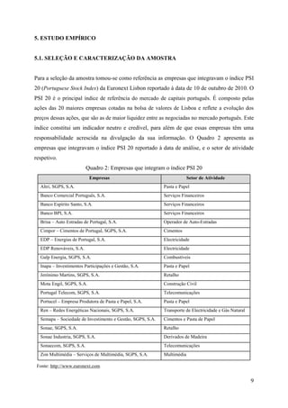 9
5. ESTUDO EMPÍRICO
5.1. SELEÇÃO E CARACTERIZAÇÃO DA AMOSTRA
Para a seleção da amostra tomou-se como referência as empresas que integravam o índice PSI
20 (Portuguese Stock Index) da Euronext Lisbon reportado à data de 10 de outubro de 2010. O
PSI 20 é o principal índice de referência do mercado de capitais português. É composto pelas
ações das 20 maiores empresas cotadas na bolsa de valores de Lisboa e reflete a evolução dos
preços dessas ações, que são as de maior liquidez entre as negociadas no mercado português. Este
índice constitui um indicador neutro e credível, para além de que essas empresas têm uma
responsabilidade acrescida na divulgação da sua informação. O Quadro 2 apresenta as
empresas que integravam o índice PSI 20 reportado à data de análise, e o setor de atividade
respetivo.
Quadro 2: Empresas que integram o índice PSI 20
Empresas Setor de Atividade
Altri, SGPS, S.A. Pasta e Papel
Banco Comercial Português, S.A. Serviços Financeiros
Banco Espírito Santo, S.A. Serviços Financeiros
Banco BPI, S.A. Serviços Financeiros
Brisa – Auto Estradas de Portugal, S.A. Operador de Auto-Estradas
Cimpor – Cimentos de Portugal, SGPS, S.A. Cimentos
EDP – Energias de Portugal, S.A. Electricidade
EDP Renováveis, S.A. Electricidade
Galp Energia, SGPS, S.A. Combustíveis
Inapa – Investimentos Participações e Gestão, S.A. Pasta e Papel
Jerónimo Martins, SGPS, S.A. Retalho
Mota Engil, SGPS, S.A. Construção Civil
Portugal Telecom, SGPS, S.A. Telecomunicações
Portucel – Empresa Produtora de Pasta e Papel, S.A. Pasta e Papel
Ren – Redes Energéticas Nacionais, SGPS, S.A. Transporte de Electricidade e Gás Natural
Semapa – Sociedade de Investimento e Gestão, SGPS, S.A. Cimentos e Pasta de Papel
Sonae, SGPS, S.A. Retalho
Sonae Industria, SGPS, S.A. Derivados de Madeira
Sonaecom, SGPS, S.A. Telecomunicações
Zon Multimédia – Serviços de Multimédia, SGPS, S.A. Multimédia
Fonte: http://www.euronext.com
 
