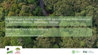 REDD+ project and its impact on HH agriculture and forest revenues
in Indonesian Borneo: Preliminary findings
Sandy Nofyanza, Zahra Avia, Agus M Maulana
December 14, 2022
Science and Policy Dialogue IV, Santika Hotel Bogor
 