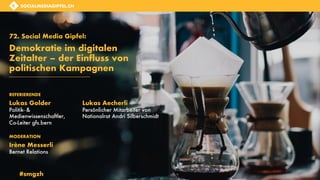 SOCIALMEDIAGIPFEL.CH
SOCIALMEDIAGIPFEL.CH
72. Social Media Gipfel:
Demokratie im digitalen
Zeitalter – der Einfluss von
politischen Kampagnen
Lukas Golder
Politik- &
Medienwissenschaftler,
Co-Leiter gfs.bern
Lukas Aecherli
Persönlicher Mitarbeiter von
Nationalrat Andri Silberschmidt
REFERIERENDE
Irène Messerli
Bernet Relations
MODERATION
#smgzh
 