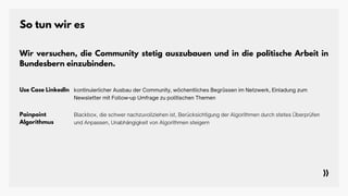 So tun wir es
Use Case LinkedIn kontinuierlicher Ausbau der Community, wöchentliches Begrüssen im Netzwerk, Einladung zum
Newsletter mit Follow-up Umfrage zu politischen Themen
Painpoint
Algorithmus
Wir versuchen, die Community stetig auszubauen und in die politische Arbeit in
Bundesbern einzubinden.
Blackbox, die schwer nachzuvollziehen ist, Berücksichtigung der Algorithmen durch stetes Überprüfen
und Anpassen, Unabhängigkeit von Algorithmen steigern
 