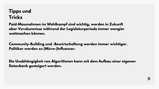 Tipps und
Tricks
Paid-Massnahmen im Wahlkampf sind wichtig, werden in Zukunft
aber Versäumnisse während der Legislaturperiode immer wengier
wettmachen können.
Community-Building und -Bewirtschaftung werden immer wichtiger.
Politiker werden zu (Micro-)Influencer.
Die Unabhängigkeit von Algorithmen kann mit dem Aufbau einer eigenen
Datenbank gesteigert werden.
 