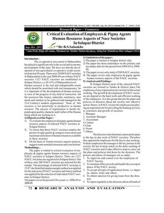 72 RESEARCH ANALYSIS AND EVALUATION
International Indexed & Refereed Research Journal, ISSN 0975-3486, (Print), E- ISSN -2320-5482, Aug- Oct, 2013 (Combind) VOL –V * ISSUE- 47-49
Introduction:
The co-operative movement in Maharashtra
hasplayed asignificantroleinthesocialand economic
development of the state. We have see that the devel-
opment of non agricultural co-operative credit societ-
iesfromlast50years.Therewere24500NACCsocieties
in Maharashtra in the year2008-09 out ofthese NACC
societies 1327 NACC societies are established in
Solapur District,i.e. 05.41% ofMaharashtra level.
Human resource is the real and indispensable assets
which should be nourished with real transparency. So
it is important of the development of human resource
in view of the progress of any kind of instruction. All
the resources like money, materials, machinery, men
needs and markets to be gathered and managed in the
21st Century's modern organization. None of this
resource is not potentially as productive as human
resource. The success of organization is mostly de-
pendsuponquality,characterandCaliberoftheHuman
being which are working in it.
2)ObjectivesofthePaper:
1) Toevaluatetheemployees&pigmyagentshuman
resource aspects of selected NACC societies in
SolapurDistrict.
2) To insure that these NACC societies employ the
person ofright quality& categoryreservation and
maximumutilizationofhumanresourcesavailable
in these societies.
3) On the basis of human resource aspects analysis,
suggestsomeremedialmeasuresandconclusions.
Methodology :
The paper is related to critical evaluation of em-
ployees & pigmy agents human resource aspects of
NACC societies in Solapur District. There are 1327
NACC;SocietiesareregisteredinSolapurdistrict.Out
of these only 200 NACC societies are selected for the
sample. The percentage of selected NACC societies is
15.07,theStratifiedrandomsamplemethodwasapplied
fortheselectionofNACCsocietiesand lotterymethod
wasappliedfortheselectionofindividualNACCsoci-
eties in Solapur District.
Thepaperscovertheperiodoffiveyearsi.e.2004-05to
2008-09.
Research Paper— Commerce
Aug- Oct ,2013
Critical Evaluation of Employees & PigmyAgents
Human Resource Aspects of Nacc Societies
InSolapurDistrict
*Dr.B.S.Salunkhe
*Asst.Prof.,Dept.ofComm., Shankarrao Mohite Mahavidyalaya,AklujTal-Malshiras,Dist-Solapur.(M.S.)
4.Limitationsofthepaper:
1)The paper is limited to Solapur district only.
2)The paper has been undertaken on the primary and
secondary data for the period from 2004-05 to 2008-
09.
3) Thepaper coversonlystudyof200 NACCsocieties.
4) The paper covers only employees & pigmy agents
human resource aspects of the NACC societies.
5) Analysisand Findings :
In Solapur District most of the selected NACC
societies are formed in Taluka & District place.The
employeesofanyorganizationarecarriedouttheactual
working. The growth & development of NACC societ-
ies are depend on the hard work and efficient working
of the employees. It is this group that put the plans and
policies of directors about the society into effective
action.Hence,inNACCsocietytheemployeesareplay-
inganimportantroleforprovidingthebankingservices
to customers and growth of societies.
1. Manager
2. Assistant Manager
3. Accountant
4.Cashier
5.Clerk
6. Peons
7. Others.
Thedirectorsandchairmancannotparticipate
in the day-to-day work of NACC societies. Therefore
theyappointtheemployeesfortheday-to-dayworking.
In these employees the manager is the key person in the
society. He has to keep watch on the daily working of
NACC societies and to take effective steps to carry out
the plans and policies laid down by the directors. The
powers and duties of managers are as under.
1. To supervise and control over the employees of
NACC Society.
2. Tomaintainofficerecordsandhandlethecorrespon
dence of the NACC society.
3. To accept all types of application forms, i.e. depos
its, shares, loans and others.
4. To obtain sanction for giving loans from the direc
tors.
5. Toreportregularlytothedirectorsaboutallkindsof
 