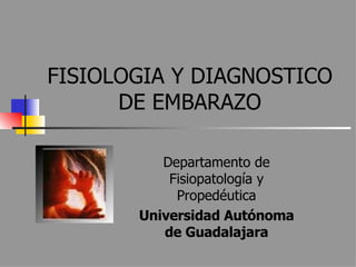 FISIOLOGIA Y DIAGNOSTICO DE EMBARAZO Departamento de Fisiopatología y Propedéutica Universidad Autónoma de Guadalajara 