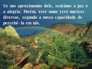 Se nos aproximamos dele, sentimos a paz e a alegria. Porém, esse amor terá matizes diversos, segundo a nossa capacidade de percebê-lo em nós.  