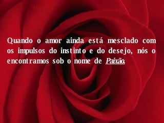 Quando o amor ainda está mesclado com os impulsos do instinto e do desejo, nós o encontramos sob o nome de  Paixão. 
