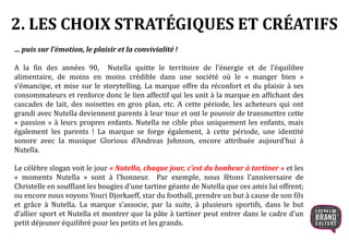 2. LES CHOIX STRATÉGIQUES ET CRÉATIFS
… puis sur l’émotion, le plaisir et la convivialité !
A la fin des années 90, Nutella quitte le territoire de l’énergie et de l’équilibre
alimentaire, de moins en moins crédible dans une société où le « manger bien »
s’émancipe, et mise sur le storytelling. La marque offre du réconfort et du plaisir à ses
consommateurs et renforce donc le lien affectif qui les unit à la marque en affichant des
cascades de lait, des noisettes en gros plan, etc. A cette période, les acheteurs qui ont
grandi avec Nutella deviennent parents à leur tour et ont le pouvoir de transmettre cette
« passion » à leurs propres enfants. Nutella ne cible plus uniquement les enfants, mais
également les parents ! La marque se forge également, à cette période, une identité
sonore avec la musique Glorious d’Andreas Johnson, encore attribuée aujourd’hui à
Nutella.
Le célèbre slogan voit le jour « Nutella, chaque jour, c’est du bonheur à tartiner » et les
« moments Nutella » sont à l’honneur. Par exemple, nous fêtons l’anniversaire de
Christelle en soufflant les bougies d’une tartine géante de Nutella que ces amis lui offrent;
ou encore nous voyons Youri Djorkaeff, star du football, prendre un but à cause de son fils
et grâce à Nutella. La marque s’associe, par la suite, à plusieurs sportifs, dans le but
d’allier sport et Nutella et montrer que la pâte à tartiner peut entrer dans le cadre d’un
petit déjeuner équilibré pour les petits et les grands.
 