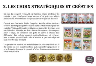 En plus de son goût réputé, là où Nutella a réussi à fidéliser les
enfants et par conséquent leurs parents, c’est grâce aux objets
publicitaires présents sous chaque couvercle de pots de Nutella !
Comme avec les œufs Kinder Surprise, Nutella utilise plusieurs
licences de marques ayant du succès dans l’actualité et auprès des
enfants : Tintin, Astérix, etc., et développe des petits livrets de jeux
ou d’histoires illustrés par leurs héros du moment, des magnets
pour le frigo, et customise ces pots en verre, à chaque fois
différents ! Les enfants peuvent ainsi collectionner et réclamer
leur nouveau pot de Nutella afin d’obtenir le prochain objet de
leur collection du moment.
Les primes ont ensuite été abandonnées car elles ont induit au fil
du temps un coût supplémentaire qui augmente logiquement le
prix de vente alors que le pouvoir d’achat des consommateurs ne
cesse de s’affaiblir.
2. LES CHOIX STRATÉGIQUES ET CRÉATIFS
 