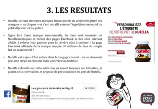 • Nutella, est une des rares marques faisant partie du cercle très privé des
marques « mythiques » et s’est installé comme l’ingrédient essentiel du
petit-déjeuner et du goûter.
• Signe fort d’une marque émotionnelle, les fans sont nommés les
Nutellamaniaques et créent des pages Facebook et des sites internet
dédiés à relayer leur passion pour la célèbre pâte à tartiner ! La page
Facebook officielle de la marque compte 30 millions de fans du simple
fait de sa notoriété !
• Nutella est aujourd’hui entrée dans le langage courant : on ne demande
plus une crêpe au chocolat mais une crêpe au Nutella !
• Nutella rebondit sur cette addiction en jouant toujours sur l’émotion, le
plaisir, et la convivialité, et propose de personnaliser les pots de Nutella.
3. LES RESULTATS
 