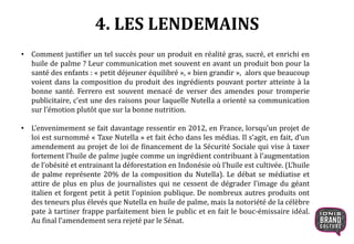4. LES LENDEMAINS
• Comment justifier un tel succès pour un produit en réalité gras, sucré, et enrichi en
huile de palme ? Leur communication met souvent en avant un produit bon pour la
santé des enfants : « petit déjeuner équilibré », « bien grandir », alors que beaucoup
voient dans la composition du produit des ingrédients pouvant porter atteinte à la
bonne santé. Ferrero est souvent menacé de verser des amendes pour tromperie
publicitaire, c’est une des raisons pour laquelle Nutella a orienté sa communication
sur l’émotion plutôt que sur la bonne nutrition.
• L’envenimement se fait davantage ressentir en 2012, en France, lorsqu’un projet de
loi est surnommé « Taxe Nutella » et fait écho dans les médias. Il s’agit, en fait, d’un
amendement au projet de loi de financement de la Sécurité Sociale qui vise à taxer
fortement l’huile de palme jugée comme un ingrédient contribuant à l’augmentation
de l’obésité et entrainant la déforestation en Indonésie où l’huile est cultivée. (L’huile
de palme représente 20% de la composition du Nutella). Le débat se médiatise et
attire de plus en plus de journalistes qui ne cessent de dégrader l’image du géant
italien et forgent petit à petit l’opinion publique. De nombreux autres produits ont
des teneurs plus élevés que Nutella en huile de palme, mais la notoriété de la célèbre
pate à tartiner frappe parfaitement bien le public et en fait le bouc-émissaire idéal.
Au final l’amendement sera rejeté par le Sénat.
 