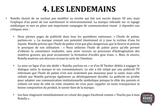 • Nutella choisit de ne surtout pas modifier sa recette qui fait son succès depuis 50 ans, mais
l’explique d’un point de vue nutritionnel et environnemental. La marque rebondit sur ce tapage
médiatique et met en place une importante campagne de communication visant à répondre aux
critiques avec :
• Deux pleines pages de publicité dans tous les quotidiens nationaux: « L’huile de palme,
parlons-en. ». La marque connait son potentiel émotionnel et y joue la victime d’une loi
injuste. Nutella précise que l’huile de palme n’est pas plus dangereuse que le beurre et précise
le pourquoi de son utilisation : « Nous utilisons l’huile de palme parce qu’elle permet
d’obtenir la consistance souhaitée, sans avoir recours au processus d’hydrogénation des
matières grasses, qui peut occasionner la formation d’acides gras trans. ». Mais, là encore,
Nutella maitrise son discours et joue la carte de l’émotion.
• La mise en ligne d’un site dédié « Nutella, parlons-en » et d’un fil Twitter dédiés à engager le
dialogue entre la marque et ses consommateurs. Le site a été relayé par une publicité TV
informant que l’huile de palme n’est non seulement pas mauvaise pour la santé, mais celle
utilisée par Nutella participe également au développement durable. La publicité en profite
pour adopter une communication institutionnelle symbolique puisque la cible des parents et
enfants est mise de côté en cette situation de crise pour rappeler en toute transparence la
bonne composition du produit, le savoir-faire de la marque.
• Les fans réagissent immédiatement en créant des pages Facebook comme « Touche pas à mon
Nutella ».
4. LES LENDEMAINS
 