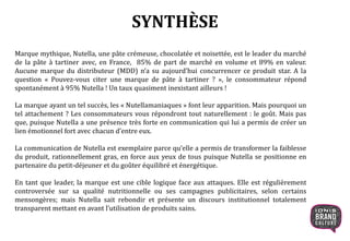 SYNTHÈSE
Marque mythique, Nutella, une pâte crémeuse, chocolatée et noisettée, est le leader du marché
de la pâte à tartiner avec, en France, 85% de part de marché en volume et 89% en valeur.
Aucune marque du distributeur (MDD) n’a su aujourd’hui concurrencer ce produit star. A la
question « Pouvez-vous citer une marque de pâte à tartiner ? », le consommateur répond
spontanément à 95% Nutella ! Un taux quasiment inexistant ailleurs !
La marque ayant un tel succès, les « Nutellamaniaques » font leur apparition. Mais pourquoi un
tel attachement ? Les consommateurs vous répondront tout naturellement : le goût. Mais pas
que, puisque Nutella a une présence très forte en communication qui lui a permis de créer un
lien émotionnel fort avec chacun d’entre eux.
La communication de Nutella est exemplaire parce qu’elle a permis de transformer la faiblesse
du produit, rationnellement gras, en force aux yeux de tous puisque Nutella se positionne en
partenaire du petit-déjeuner et du goûter équilibré et énergétique.
En tant que leader, la marque est une cible logique face aux attaques. Elle est régulièrement
controversée sur sa qualité nutritionnelle ou ses campagnes publicitaires, selon certains
mensongères; mais Nutella sait rebondir et présente un discours institutionnel totalement
transparent mettant en avant l’utilisation de produits sains.
 