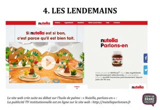 4. LES LENDEMAINS
Le site web crée suite au débat sur l’huile de palme : « Nutella, parlons-en » :
La publicité TV institutionnelle est en ligne sur le site web : http://nutellaparlonsen.fr
 