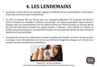 4. LES LENDEMAINS
• La marque y trouve donc son avantage, regagne la confiance de ses consommateurs, et fait parler
d’elle sous un discours plus institutionnel.
• En 2014, la marque fête ses 50 ans avec une campagne publicitaire TV racontant son histoire
forte en émotion, en nostalgie, en plaisir, et en partage : ses valeurs principales. Ayant renoué le
dialogue avec ses consommateurs lors du débat houleux sur l’huile de palme, la marque décide
de leur faire désormais raconter leur propre histoire « d’amour » avec Nutella. Les adultes et
enfants peuvent participer en racontant leur histoire, et en postant des photos de leurs moments
Nutella sur le site web dédié.
• Une façon de montrer à ses détracteurs l’amour du public pour Nutella, et la force du lien qui unit
la marque à ses consommateurs. Ce lien n’a pas été brisé malgré les attaques. Les 50 ans de la
marque sont donc doublement symboliques.
Publicité TV : Les 50 ans de Nutella
http://www.culturepub.fr/videos/nutella-50-ans-d-histoires-entre-nous/
 