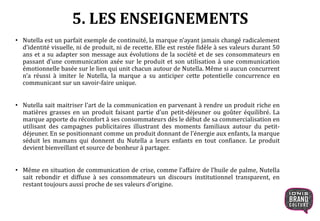 5. LES ENSEIGNEMENTS
• Nutella est un parfait exemple de continuité, la marque n’ayant jamais changé radicalement
d’identité visuelle, ni de produit, ni de recette. Elle est restée fidèle à ses valeurs durant 50
ans et a su adapter son message aux évolutions de la société et de ses consommateurs en
passant d’une communication axée sur le produit et son utilisation à une communication
émotionnelle basée sur le lien qui unit chacun autour de Nutella. Même si aucun concurrent
n’a réussi à imiter le Nutella, la marque a su anticiper cette potentielle concurrence en
communicant sur un savoir-faire unique.
• Nutella sait maitriser l’art de la communication en parvenant à rendre un produit riche en
matières grasses en un produit faisant partie d’un petit-déjeuner ou goûter équilibré. La
marque apporte du réconfort à ses consommateurs dès le début de sa commercialisation en
utilisant des campagnes publicitaires illustrant des moments familiaux autour du petit-
déjeuner. En se positionnant comme un produit donnant de l’énergie aux enfants, la marque
séduit les mamans qui donnent du Nutella a leurs enfants en tout confiance. Le produit
devient bienveillant et source de bonheur à partager.
• Même en situation de communication de crise, comme l’affaire de l’huile de palme, Nutella
sait rebondir et diffuse à ses consommateurs un discours institutionnel transparent, en
restant toujours aussi proche de ses valeurs d’origine.
 