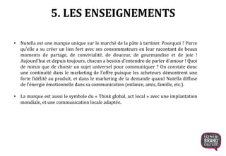 5. LES ENSEIGNEMENTS
• Nutella est une marque unique sur le marché de la pâte à tartiner. Pourquoi ? Parce
qu’elle a su créer un lien fort avec ses consommateurs en leur racontant de beaux
moments de partage, de convivialité, de douceur, de gourmandise et de joie !
Aujourd’hui et depuis toujours, chacun a besoin d’entendre de parler d’amour ! Quoi
de mieux que de choisir un sujet universel pour communiquer ? On constate donc
une continuité dans le marketing de l’offre puisque les acheteurs démontrent une
forte fidélité au produit, et dans le marketing de la demande quand Nutella diffuse
de l’énergie émotionnelle dans sa communication (enfance, amis, famille, etc.).
• La marque est aussi le symbole du « Think global, act local » avec une implantation
mondiale, et une communication locale adaptée.
 
