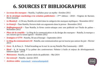 6. SOURCES ET BIBLIOGRAPHIE
• La revue des marques – Nutella, 3 syllabes pour un mythe - Octobre 2011
• De la stratégie marketing à la création publicitaire – 3ème édition – 2010 – Virginie de Barnier,
Henri Joannis
• Le Monde.fr – A 50 ans, Nutella est entré dans la catégorie des marques mythiques - Novembre 2012
• Le Point.fr – Taxe Nutella, Ferrero étale ses arguments dans la presse - Novembre 2012
• Huffingtonpost.fr – Taxe Nutella, la firme contre-attaque avec une publicité sur l’huile de palme -
Novembre 2012
• Place de la comédie – Le blog de la communication et du design des marques – Nutella, la marque a
ses raisons que la raison ignore – Octobre 2012
• Sratégies n°1779 – Nutella, 50 ans d’énergie – Septembre 2014
• Le blog du communicant 2.0 – Nutella, une communication qui ne tourne pas autour du pot – Février
2013
• Cova - B., & Pace, S. - Tribal branding sur le net: le cas my Nutella The Community – 2005
• Rival - A., & Levang, P. La palme des controverses: Palmier à huile et enjeux de développement.
Editions Quae - 2013
• Metronews : Nutella, un demi-siècle de publicités - Mai 2014
• lsa-conso.fr – Nutella - Janvier 2015
• Archives vidéo: www.ina.fr ; www.culturepub.fr
 