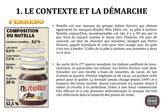 1. LE CONTEXTE ET LA DÉMARCHE
• Nutella est une marque du groupe italien Ferrero qui détient
également les marques Kinder, Mon Chéri, etc. La pâte à tartiner
Nutella, aujourd’hui, incontournable, est née il y a 50 ans par le
pur fruit du hasard comme le laisse dire l’histoire. Un jour de
canicule, un bloc de chocolat aux noisettes, imaginé par Pietro
Ferrero, appelé Giandjuot et crée pour être mangé avec du pain
s’est mis à fondre ! L’idée de la pâte à tartiner aux noisettes a alors
vu le jour.
• Au sortir de la 2nde guerre mondiale, les italiens souffrent de sous-
nutrition, en particulier les enfants. Les frères Ferrero vont donc
travailler sur une recette à base de noisettes, de sucre, de lait
écrémé en poudre, d’huiles végétales et de cacao, un produit riche
pensé pour le goûter. La formule jamais changé depuis 1949, et a
toujours été tenue secrète. Aucun concurrent n’a jamais réussi à
imiter la recette à la perfection. Grâce à une force commerciale
très efficace et à une présence internationale, la marque est très
vite référencée dans la majorité des points de vente.
 