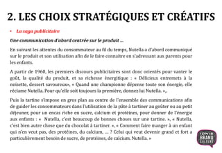2. LES CHOIX STRATÉGIQUES ET CRÉATIFS
• La saga publicitaire
Une communication d’abord centrée sur le produit …
En suivant les attentes du consommateur au fil du temps, Nutella a d’abord communiqué
sur le produit et son utilisation afin de le faire connaitre en s’adressant aux parents pour
les enfants.
A partir de 1960, les premiers discours publicitaires sont donc orientés pour vanter le
goût, la qualité du produit, et sa richesse énergitique : « Délicieux entremets à la
noisette, dessert savoureux», « Quand une championne dépense toute son énergie, elle
réclame Nutella. Pour qu’elle soit toujours la première, donnez lui Nutella. »,.
Puis la tartine s’impose en gros plan au centre de l’ensemble des communications afin
de guider les consommateurs dans l’utilisation de la pâte à tartiner au goûter ou au petit
déjeuner, pour un encas riche en sucre, calcium et protéines, pour donner de l’énergie
aux enfants : « Nutella, c’est beaucoup de bonnes choses sur une tartine. », « Nutella,
c’est bien autre chose que du chocolat à tartiner. », « Comment faire manger à un enfant
qui n’en veut pas, des protéines, du calcium, … ? Celui qui veut devenir grand et fort a
particulièrement besoin de sucre, de protéines, de calcium. Nutella. »
 