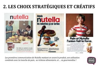 2. LES CHOIX STRATÉGIQUES ET CRÉATIFS
Les premières communication de Nutella mettant en avant le produit, son utilisation
combinée avec la tranche de pain, sa richesse alimentaire, et … sa gourmandise !
 