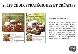 2. LES CHOIX STRATÉGIQUES ET CRÉATIFS
… puis sur l’expérience …
A partir de 1980, l’arrivée des
marques de distributeurs se fait
sentir. Nutella, pour se protéger,
choisit de contre-attaquer en
mettant en avant son expérience
dans la production de pâte à
tartiner en précisant sur chaque
publicité « 20 ans d’expérience
feront toujours la différence. »
 