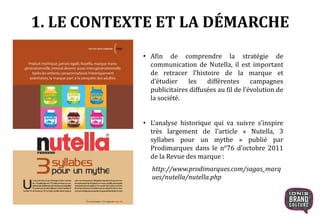 1. LE CONTEXTE ET LA DÉMARCHE
• Afin de comprendre la stratégie de
communication de Nutella, il est important
de retracer ...