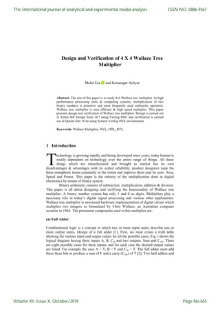 Design and Verification of 4 X 4 Wallace Tree
Multiplier
Mohd Esa and Konasagar Achyut
Abstract. The aim of this paper is to study 4x4 Wallace tree multiplier. In high
performance processing units & computing systems, multiplication of two
binary numbers is primitive and most frequently used arithmetic operation.
Wallace tree multiplier is area efficient & high speed multiplier. This paper
presents design and verification of Wallace tree multiplier. Design is carried out
in Xilinx ISE Design Suite 14.7 using Verilog HDL and verification is carried
out in Questa Sim 10.4e using System Verilog HVL environment.
Keywords: Wallace Multiplier, HVL, HDL, RTL.
1 Introduction
echnology is growing rapidly and being developed since years, today human is
totally dependent on technology over the entire range of things. All these
things which are manufactured and brought to market has its own
disadvantages & advantages with its scaled reliability, product designers keep the
three metaphoric terms constantly in the vision and improve them year by year: Area,
Speed and Power. This paper is the entirety of the multiplication done in digital
electronics by means of binary system.
Binary arithmetic consists of subtraction, multiplication, addition & division.
This paper is all about designing and verifying the functionality of Wallace tree
multiplier. A binary number system has only 1 and 0 as digits. Multipliers play a
necessary role in today’s digital signal processing and various other applications.
Wallace tree multiplier is structured hardware implementation of digital circuit which
multiplies two integers as formulated by Chris Wallace, an Australian computer
scientist in 1964. The prominent components used in this multiplier are:
(a) Full Adder:
Combinational logic is a concept in which two or more input states describe one or
more output states. Design of a full adder [1], First, we must create a truth table
showing the various input and output values for all the possible cases. Fig.1 shows the
logical diagram having three inputs A, B, Cin and two outputs, Sum and Cout. There
are eight possible cases for three inputs, and for each case the desired output values
are listed. For example the case A = T, B = F and Cin = T. The full adder must add
these three bits to produce a sum of F and a carry (Cout) of T [2]. Two half adders and
T
The International journal of analytical and experimental modal analysis
Volume XI, Issue X, October/2019
ISSN NO: 0886-9367
Page No:655
 