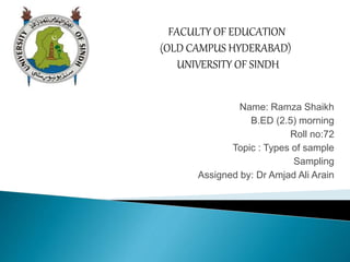 Name: Ramza Shaikh
B.ED (2.5) morning
Roll no:72
Topic : Types of sample
Sampling
Assigned by: Dr Amjad Ali Arain
FACULTY OF EDUCATION
(OLD CAMPUS HYDERABAD)
UNIVERSITY OF SINDH
 