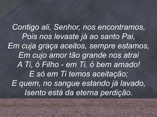 Contigo ali, Senhor, nos encontramos,
Pois nos levaste já ao santo Pai,
Em cuja graça aceitos, sempre estamos,
Em cujo amor tão grande nos atrai
A Ti, ó Filho - em Ti, ó bem amado!
E só em Ti temos aceitação;
E quem, no sangue estando já lavado,
Isento está da eterna perdição.
 