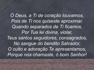 Ó Deus, a Ti de coração louvamos,
Pois de Ti nos quiseste aproximar,
Quando separados de Ti ficamos,
Por Tua lei divina, violar,
Teus santos seguidores, consagrados,
No sangue do bendito Salvador,
O culto e adoração Te apresentamos,
Porque nos chamaste, ó bom Senhor!
 
