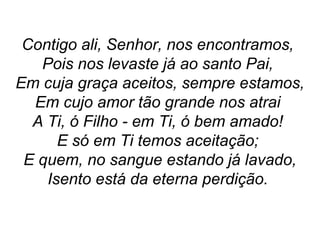 Contigo ali, Senhor, nos encontramos,
Pois nos levaste já ao santo Pai,
Em cuja graça aceitos, sempre estamos,
Em cujo amor tão grande nos atrai
A Ti, ó Filho - em Ti, ó bem amado!
E só em Ti temos aceitação;
E quem, no sangue estando já lavado,
Isento está da eterna perdição.
 
