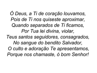 Ó Deus, a Ti de coração louvamos,
Pois de Ti nos quiseste aproximar,
Quando separados de Ti ficamos,
Por Tua lei divina, violar,
Teus santos seguidores, consagrados,
No sangue do bendito Salvador,
O culto e adoração Te apresentamos,
Porque nos chamaste, ó bom Senhor!
 